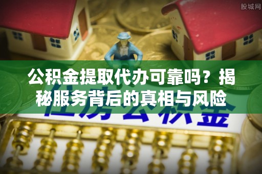 东昌府公积金提取代办可靠吗？揭秘服务背后的真相与风险