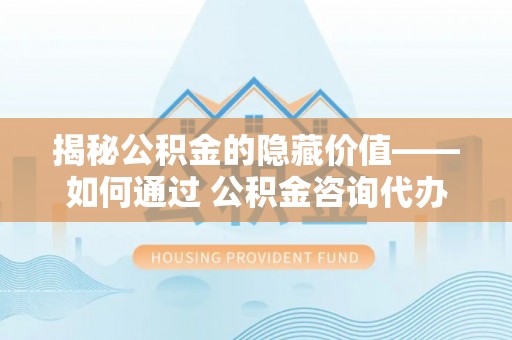 东昌府揭秘公积金的隐藏价值——如何通过 公积金咨询代办提取 优化财富管理
