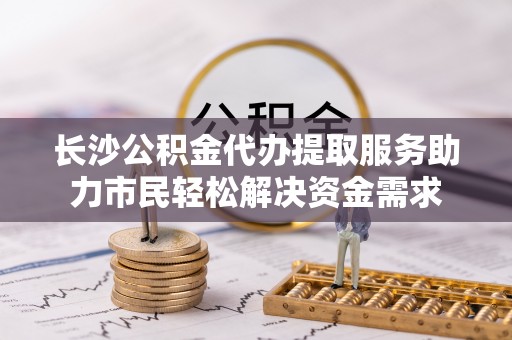 东昌府长沙公积金代办提取服务助力市民轻松解决资金需求