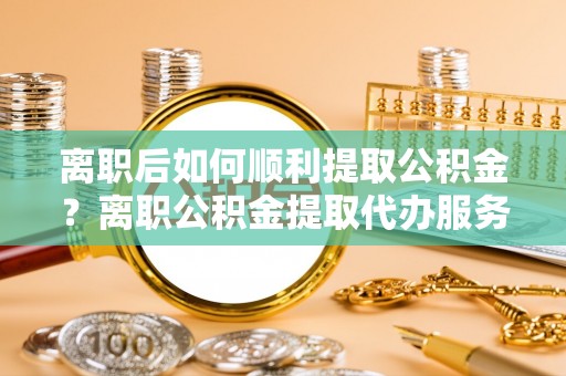 东昌府离职后如何顺利提取公积金？离职公积金提取代办服务帮你搞定！