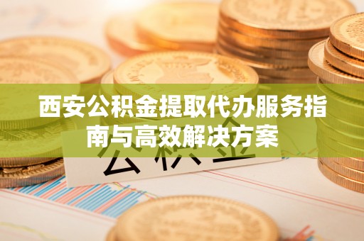 东昌府西安公积金提取代办服务指南与高效解决方案