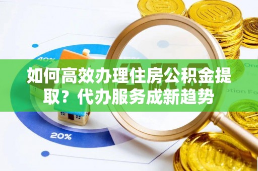 东昌府如何高效办理住房公积金提取？代办服务成新趋势