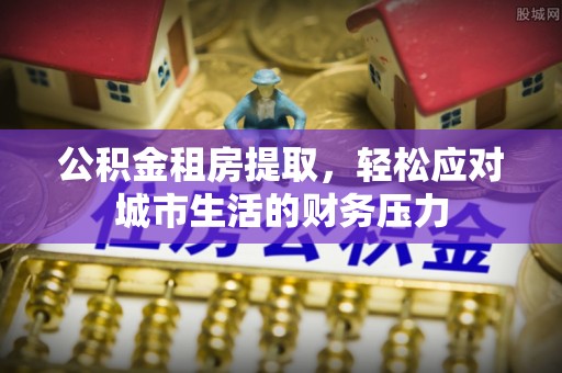 东昌府公积金租房提取，轻松应对城市生活的财务压力