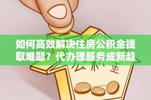 东昌府如何高效解决住房公积金提取难题？代办理服务成新趋势