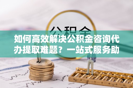 东昌府如何高效解决公积金咨询代办提取难题？一站式服务助您轻松搞定