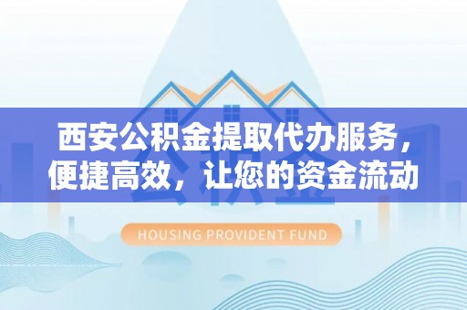 东昌府西安公积金提取代办服务，便捷高效，让您的资金流动无忧