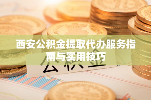 东昌府西安公积金提取代办服务指南与实用技巧
