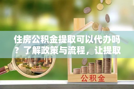 东昌府住房公积金提取可以代办吗？了解政策与流程，让提取更便捷
