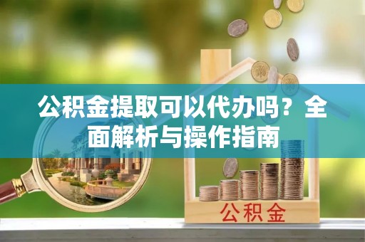 东昌府公积金提取可以代办吗？全面解析与操作指南